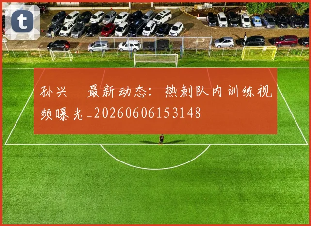孙兴慜最新动态：热刺队内训练视频曝光_20260606153148
