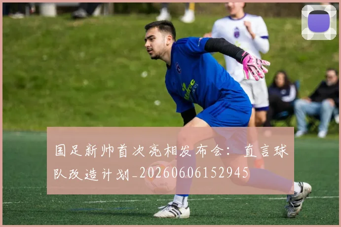 国足新帅首次亮相发布会：直言球队改造计划_20260606152945