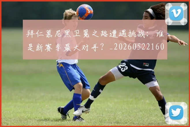 拜仁慕尼黑卫冕之路遭遇挑战：谁是新赛季最大对手？_20260522160844