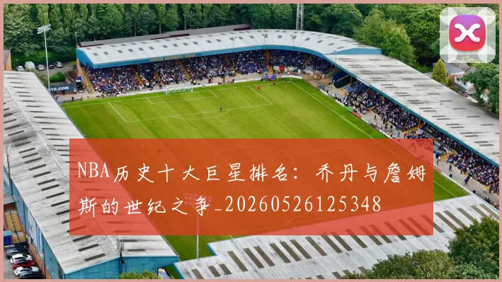 NBA历史十大巨星排名：乔丹与詹姆斯的世纪之争_20260526125348