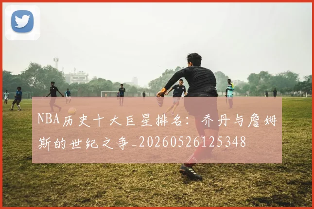 NBA历史十大巨星排名：乔丹与詹姆斯的世纪之争_20260526125348