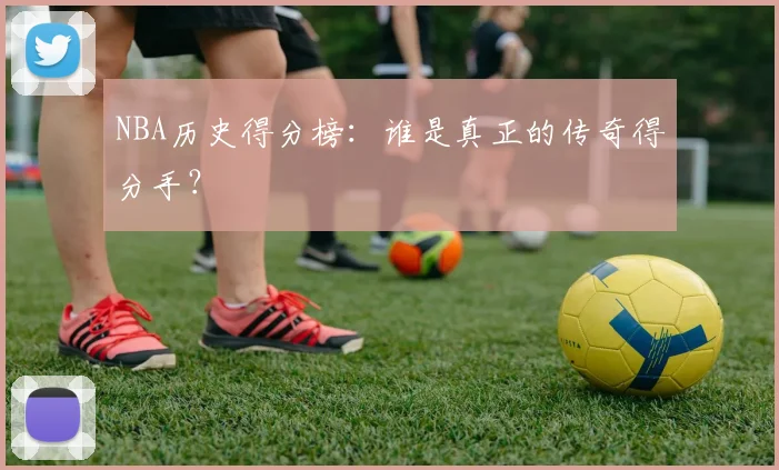 NBA历史得分榜：谁是真正的传奇得分手？