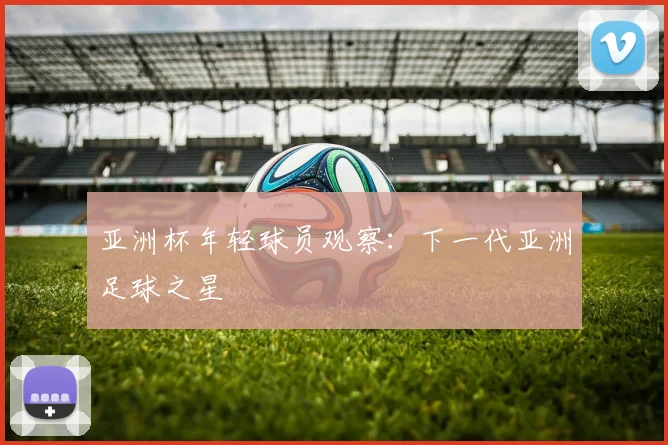 亚洲杯年轻球员观察：下一代亚洲足球之星
