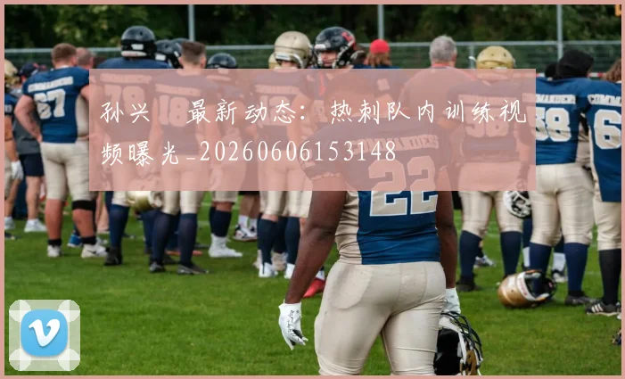 孙兴慜最新动态：热刺队内训练视频曝光_20260606153148