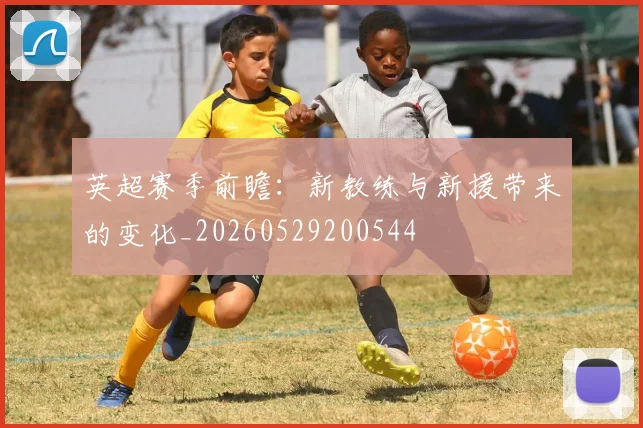 英超赛季前瞻:新教练与新援带来的变化_20260529200544
