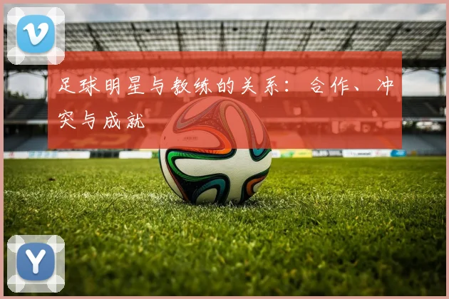足球明星与教练的关系：合作、冲突与成就
