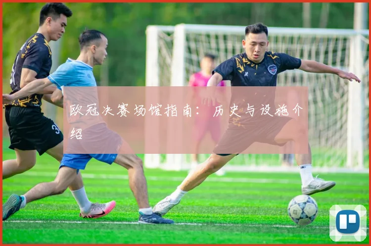 欧冠决赛场馆指南：历史与设施介绍