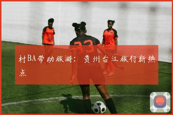 村BA带动旅游：贵州台江旅行新热点