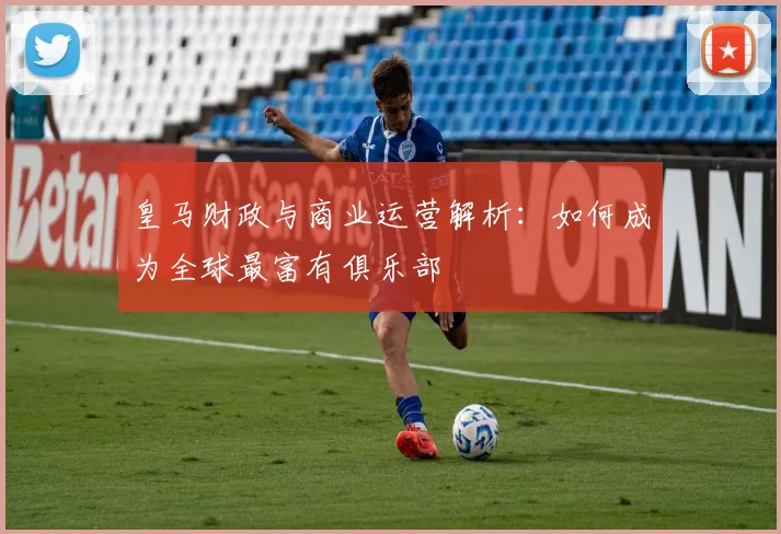 皇马财政与商业运营解析：如何成为全球最富有俱乐部